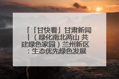 「甘快看」甘肃新闻丨（绿化南北两山 共建绿色家园）兰州新区：生态优先绿色发展 打造生态环保示范区