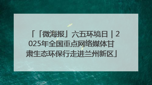「微海报」六五环境日｜2025年全国重点网络媒体甘肃生态环保行走进兰州新区