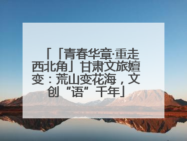 「青春华章·重走西北角」甘肃文旅嬗变：荒山变花海，文创“语”千年