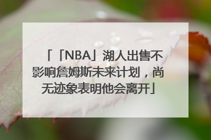 「NBA」湖人出售不影响詹姆斯未来计划，尚无迹象表明他会离开