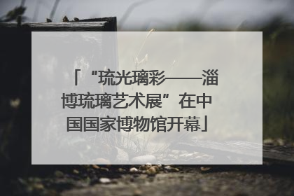 “琉光璃彩——淄博琉璃艺术展”在中国国家博物馆开幕