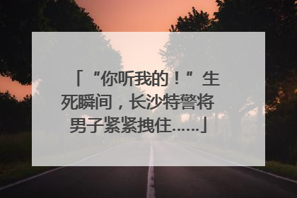 “你听我的！”生死瞬间，长沙特警将男子紧紧拽住……