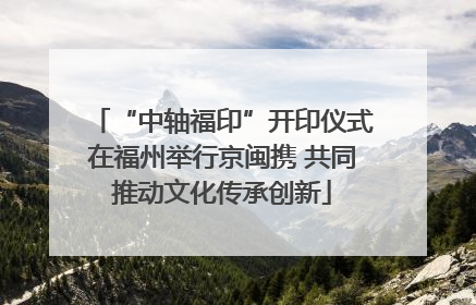 “中轴福印”开印仪式在福州举行京闽携 共同推动文化传承创新