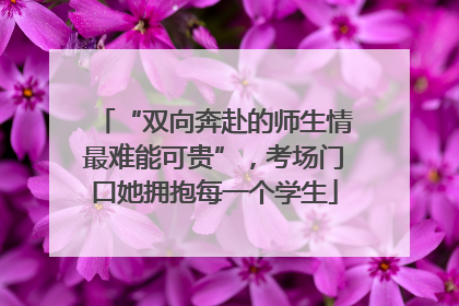 “双向奔赴的师生情最难能可贵”，考场门口她拥抱每一个学生