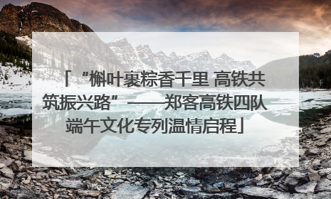 “槲叶裹粽香千里 高铁共筑振兴路”——郑客高铁四队端午文化专列温情启程