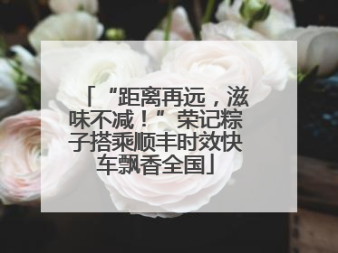 “距离再远，滋味不减！”荣记粽子搭乘顺丰时效快车飘香全国