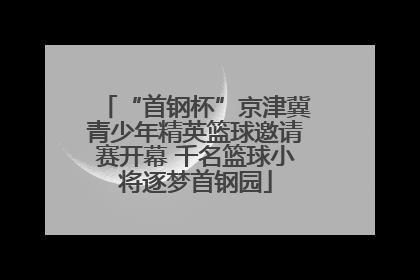 “首钢杯”京津冀青少年精英篮球邀请赛开幕 千名篮球小将逐梦首钢园