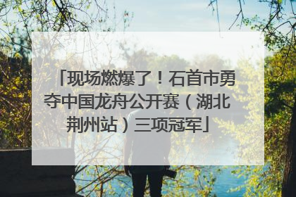 现场燃爆了！石首市勇夺中国龙舟公开赛（湖北荆州站）三项冠军