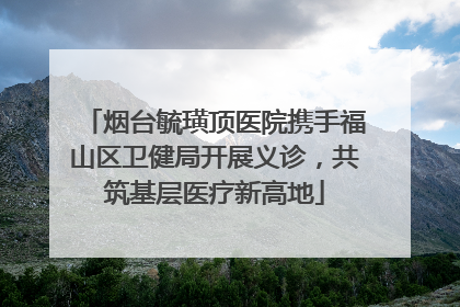 烟台毓璜顶医院携手福山区卫健局开展义诊，共筑基层医疗新高地