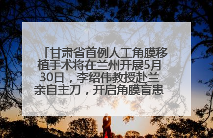 甘肃省首例人工角膜移植手术将在兰州开展5月30日，李绍伟教授赴兰亲自主刀，开启角膜盲患者复明新纪元