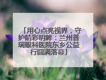 用心点亮视界，守护睛彩明眸：兰州普瑞眼科医院东乡公益行圆满落幕
