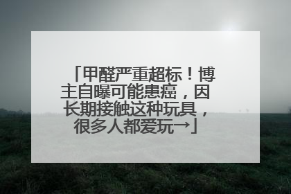 甲醛严重超标！博主自曝可能患癌，因长期接触这种玩具，很多人都爱玩→