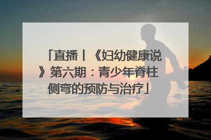 直播丨《妇幼健康说》第六期：青少年脊柱侧弯的预防与治疗