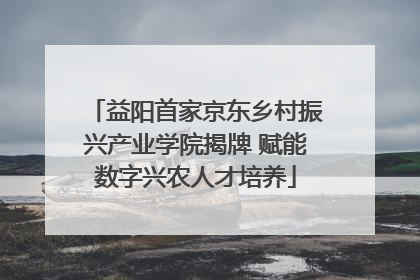益阳首家京东乡村振兴产业学院揭牌 赋能数字兴农人才培养