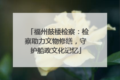 福州鼓楼检察：检察助力文物修缮，守护船政文化记忆