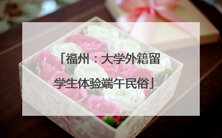 福州：大学外籍留学生体验端午民俗
