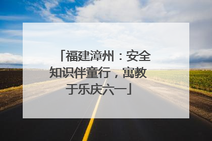 福建漳州：安全知识伴童行，寓教于乐庆六一