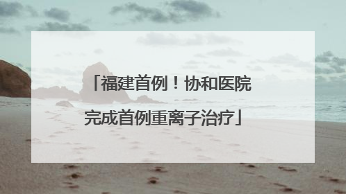 福建首例！协和医院完成首例重离子治疗