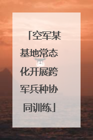 空军某基地常态化开展跨军兵种协同训练