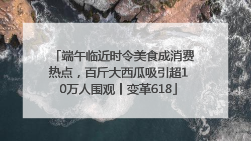端午临近时令美食成消费热点，百斤大西瓜吸引超10万人围观丨变革618