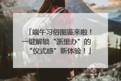 端午习俗图鉴来啦！一键解锁“浙里办”的“仪式感”新体验！