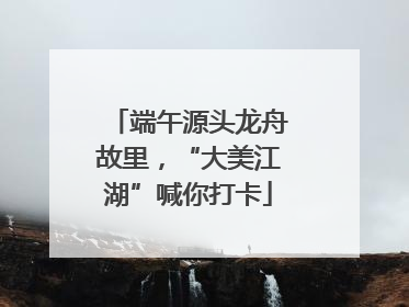 端午源头龙舟故里，“大美江湖”喊你打卡