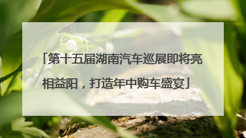 第十五届湖南汽车巡展即将亮相益阳，打造年中购车盛宴
