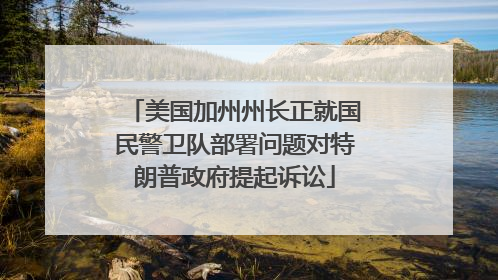 美国加州州长正就国民警卫队部署问题对特朗普政府提起诉讼