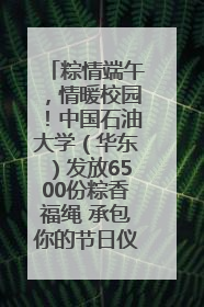 粽情端午，情暖校园！中国石油大学（华东）发放6500份粽香福绳 承包你的节日仪式感
