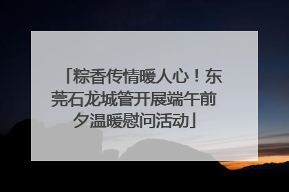 粽香传情暖人心！东莞石龙城管开展端午前夕温暖慰问活动