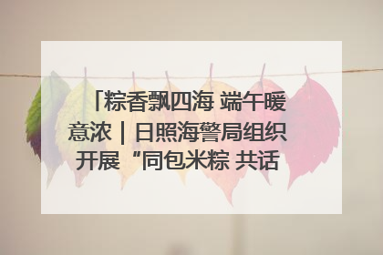 粽香飘四海 端午暖意浓｜日照海警局组织开展“同包米粽 共话端午”系列活动