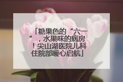 糖果色的“六一”，水果味的病房！尖山湖医院儿科住院部暖心启航