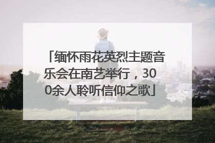 缅怀雨花英烈主题音乐会在南艺举行，300余人聆听信仰之歌