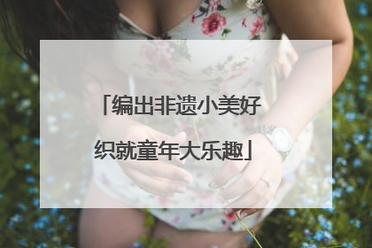 编出非遗小美好 织就童年大乐趣
