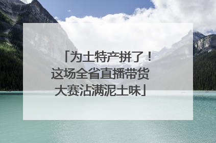 为土特产拼了！这场全省直播带货大赛沾满泥土味