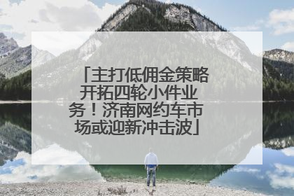 主打低佣金策略 开拓四轮小件业务！济南网约车市场或迎新冲击波