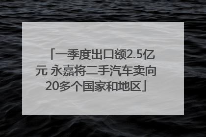 一季度出口额2.5亿元 永嘉将二手汽车卖向20多个国家和地区