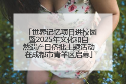世界记忆项目进校园暨2025年文化和自然遗产日侨批主题活动在成都市青羊区启幕