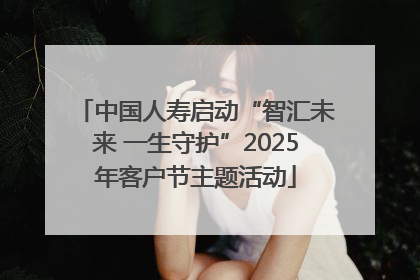 中国人寿启动“智汇未来 一生守护”2025年客户节主题活动