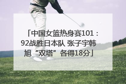 中国女篮热身赛101∶92战胜日本队 张子宇韩旭“双塔”各得18分