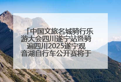 中国文旅名城骑行乐游大会四川遂宁站暨骑遍四川2025遂宁观音湖自行车公开赛将于6月22日开赛