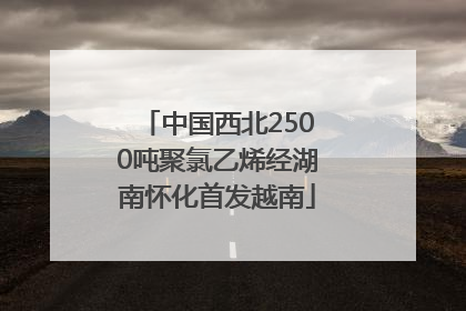 中国西北2500吨聚氯乙烯经湖南怀化首发越南