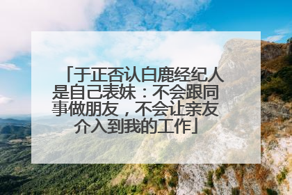 于正否认白鹿经纪人是自己表妹：不会跟同事做朋友，不会让亲友介入到我的工作