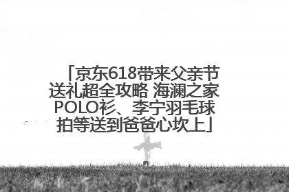 京东618带来父亲节送礼超全攻略 海澜之家POLO衫、李宁羽毛球拍等送到爸爸心坎上