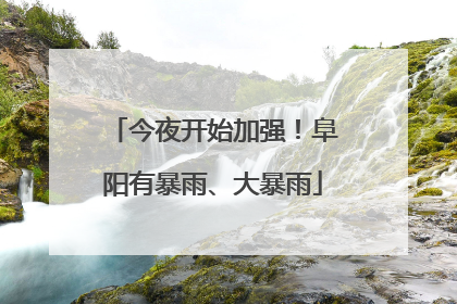 今夜开始加强！阜阳有暴雨、大暴雨