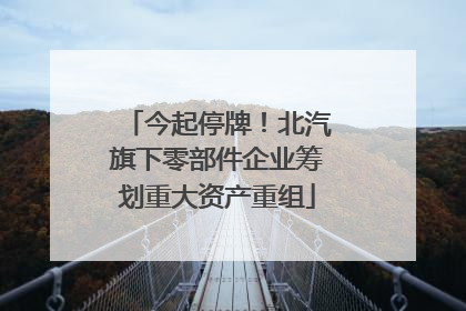 今起停牌！北汽旗下零部件企业筹划重大资产重组