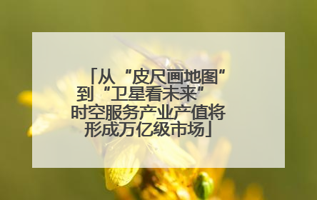 从“皮尺画地图”到“卫星看未来” 时空服务产业产值将形成万亿级市场