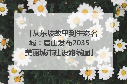 从东坡故里到生态名城：眉山发布2035美丽城市建设路线图
