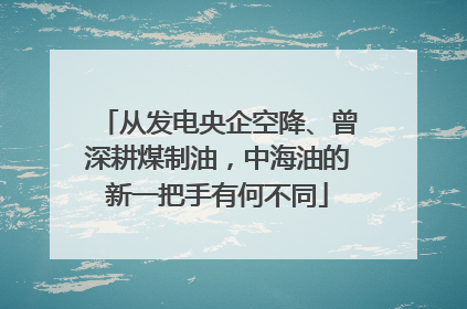 从发电央企空降、曾深耕煤制油，中海油的新一把手有何不同
