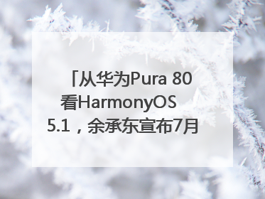 从华为Pura 80看HarmonyOS 5.1，余承东宣布7月迎来首批机型升级